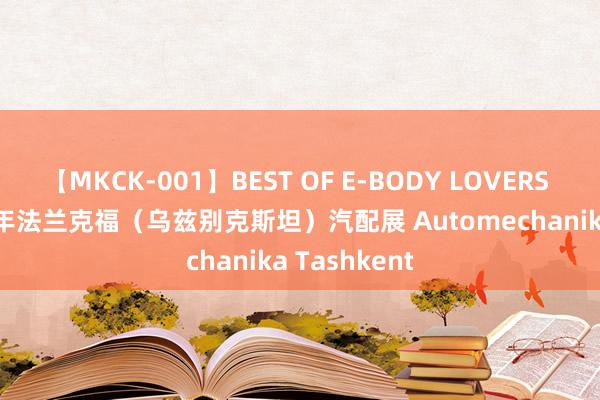 【MKCK-001】BEST OF E-BODY LOVERS 2008 2024年法兰克福（乌兹别克斯坦）汽配展 Automechanika Tashkent