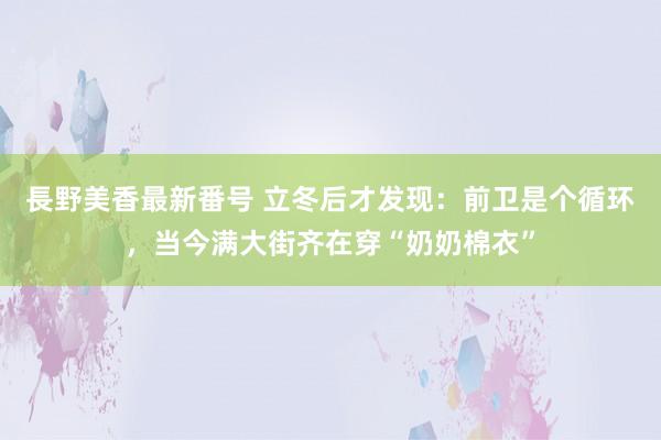 長野美香最新番号 立冬后才发现：前卫是个循环，当今满大街齐在穿“奶奶棉衣”