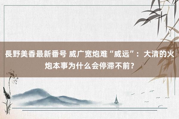 長野美香最新番号 威广宽炮难“威远”：大清的火炮本事为什么会停滞不前？