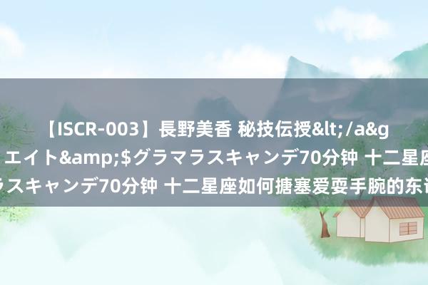 【ISCR-003】長野美香 秘技伝授</a>2011-09-08SODクリエイト&$グラマラスキャンデ70分钟 十二星座如何搪塞爱耍手腕的东说念主