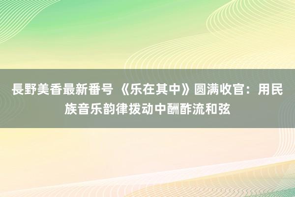 長野美香最新番号 《乐在其中》圆满收官：用民族音乐韵律拨动中酬酢流和弦