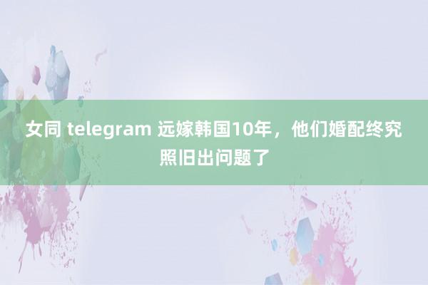 女同 telegram 远嫁韩国10年，他们婚配终究照旧出问题了