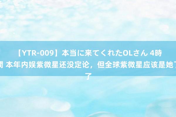 【YTR-009】本当に来てくれたOLさん 4時間 本年内娱紫微星还没定论，但全球紫微星应该是她了