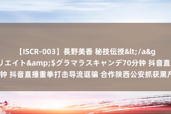 【ISCR-003】長野美香 秘技伝授</a>2011-09-08SODクリエイト&$グラマラスキャンデ70分钟 抖音直播重拳打击导流诓骗 合作陕西公安抓获黑产积恶嫌疑东谈主126名