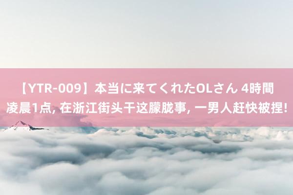 【YTR-009】本当に来てくれたOLさん 4時間 凌晨1点， 在浙江街头干这朦胧事， 一男人赶快被捏!