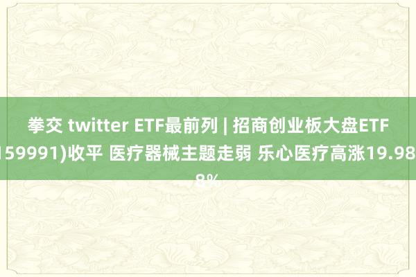 拳交 twitter ETF最前列 | 招商创业板大盘ETF(159991)收平 医疗器械主题走弱 乐心医疗高涨19.98%