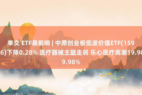 拳交 ETF最前哨 | 中原创业板低波价值ETF(159966)下降0.28% 医疗器械主题走弱 乐心医疗高潮19.98%