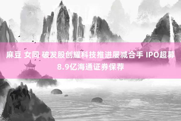 麻豆 女同 破发股创耀科技推进屡减合手 IPO超募8.9亿海通证券保荐