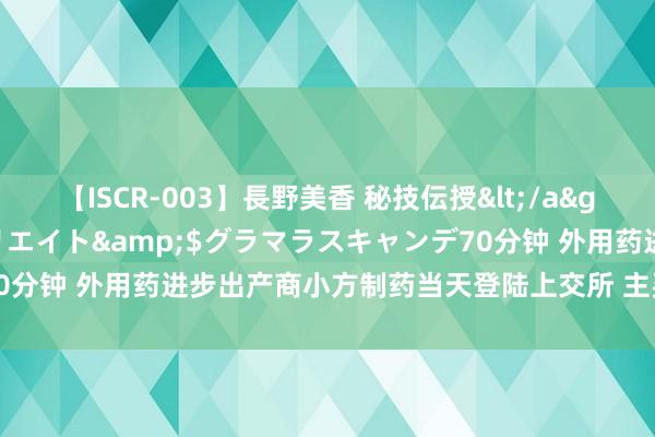 【ISCR-003】長野美香 秘技伝授</a>2011-09-08SODクリエイト&$グラマラスキャンデ70分钟 外用药进步出产商小方制药当天登陆上交所 主买卖务毛利率超六成