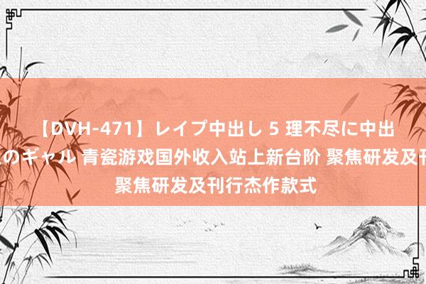 【DVH-471】レイプ中出し 5 理不尽に中出しされた7人のギャル 青瓷游戏国外收入站上新台阶 聚焦研发及刊行杰作款式