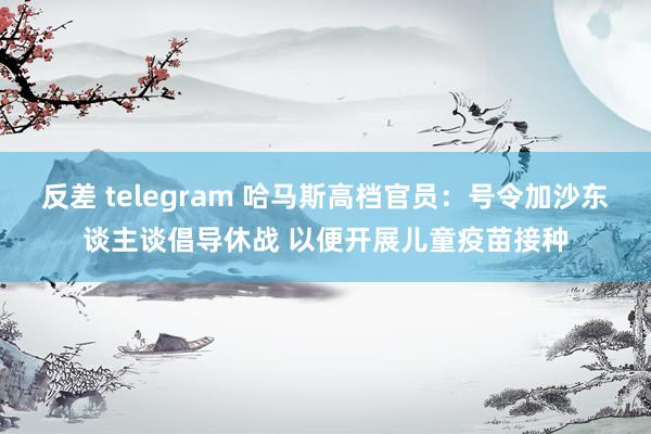 反差 telegram 哈马斯高档官员：号令加沙东谈主谈倡导休战 以便开展儿童疫苗接种