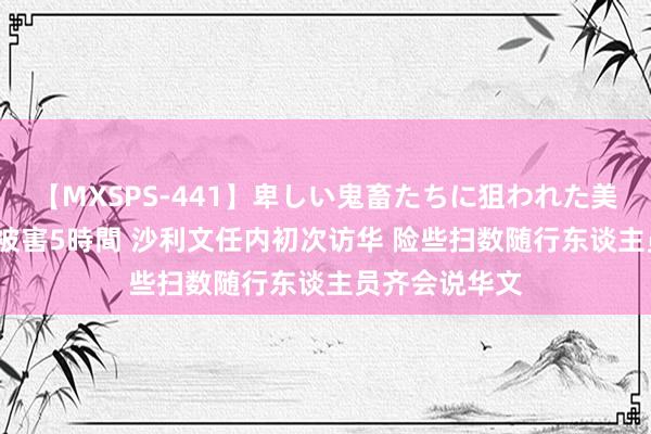 【MXSPS-441】卑しい鬼畜たちに狙われた美女15名 痴漢被害5時間 沙利文任内初次访华 险些扫数随行东谈主员齐会说华文