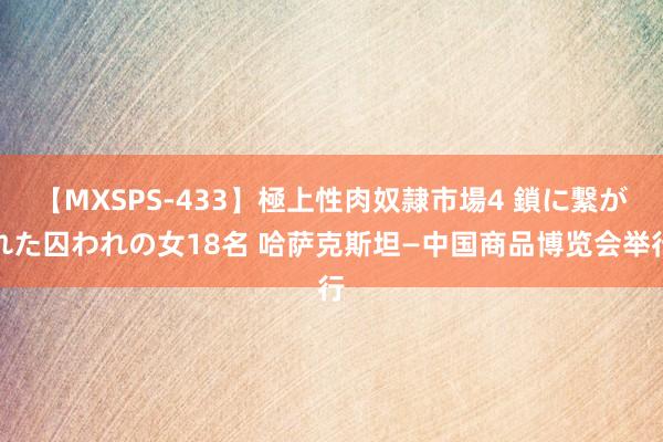 【MXSPS-433】極上性肉奴隷市場4 鎖に繋がれた囚われの女18名 哈萨克斯坦—中国商品博览会举行