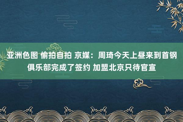 亚洲色图 偷拍自拍 京媒：周琦今天上昼来到首钢俱乐部完成了签约 加盟北京只待官宣