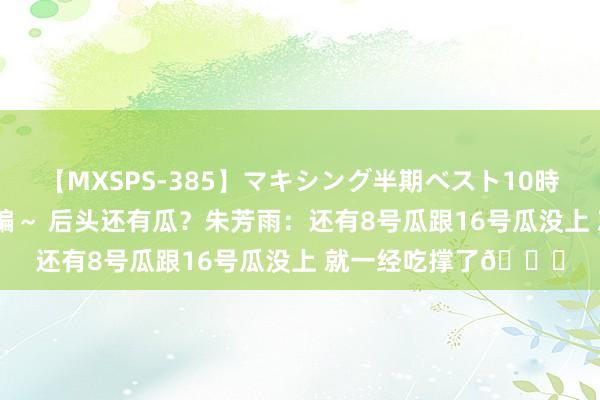 【MXSPS-385】マキシング半期ベスト10時間 ～2014年下半期編～ 后头还有瓜？朱芳雨：还有8号瓜跟16号瓜没上 就一经吃撑了?