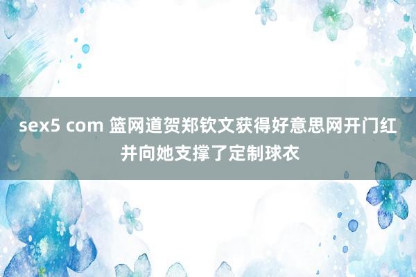 sex5 com 篮网道贺郑钦文获得好意思网开门红 并向她支撑了定制球衣