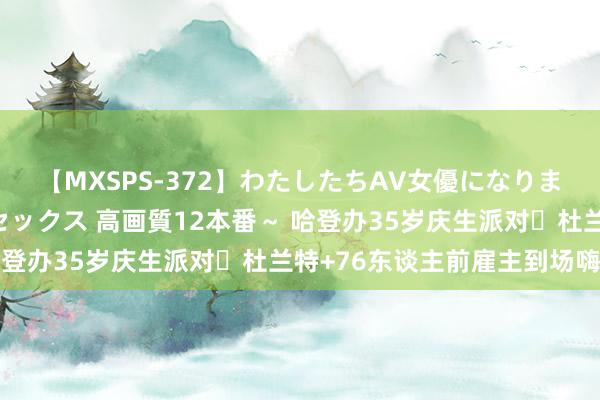 【MXSPS-372】わたしたちAV女優になりました。～初めてのAVセックス 高画質12本番～ 哈登办35岁庆生派对✨杜兰特+76东谈主前雇主到场嗨皮