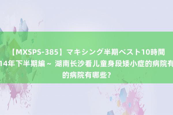 【MXSPS-385】マキシング半期ベスト10時間 ～2014年下半期編～ 湖南长沙看儿童身段矮小症的病院有哪些？