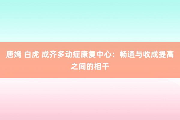 唐嫣 白虎 成齐多动症康复中心：畅通与收成提高之间的相干