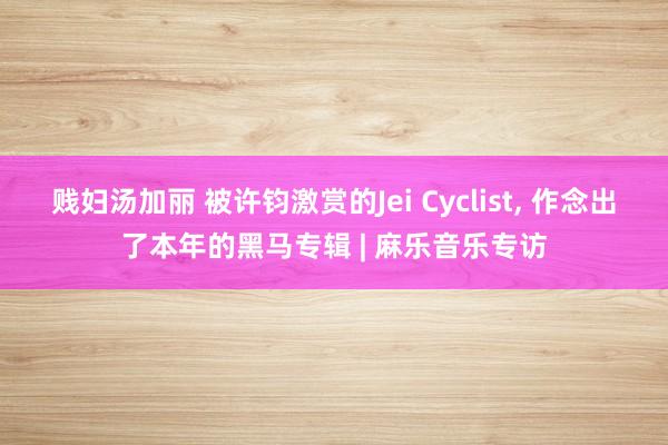 贱妇汤加丽 被许钧激赏的Jei Cyclist， 作念出了本年的黑马专辑 | 麻乐音乐专访