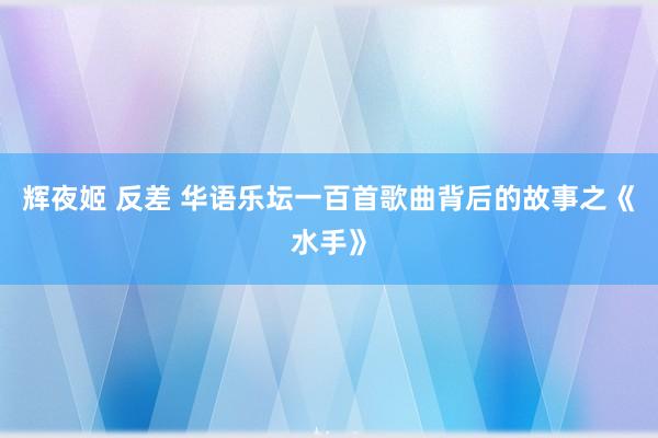 辉夜姬 反差 华语乐坛一百首歌曲背后的故事之《水手》