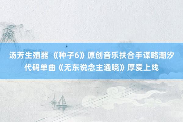 汤芳生殖器 《种子6》原创音乐扶合手谋略潮汐代码单曲《无东说念主通晓》厚爱上线