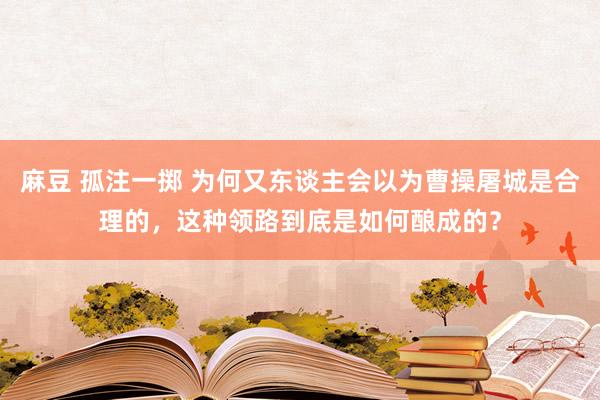 麻豆 孤注一掷 为何又东谈主会以为曹操屠城是合理的，这种领路到底是如何酿成的？