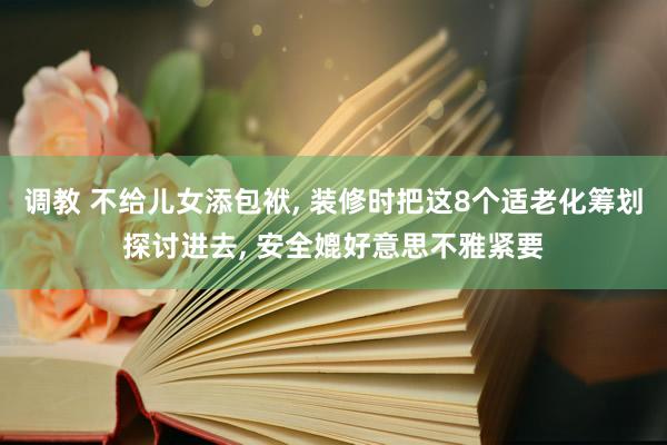 调教 不给儿女添包袱， 装修时把这8个适老化筹划探讨进去， 安全媲好意思不雅紧要