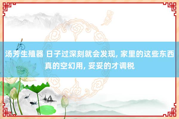 汤芳生殖器 日子过深刻就会发现， 家里的这些东西真的空幻用， 妥妥的才调税