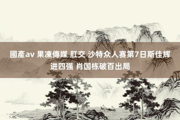 國產av 果凍傳媒 肛交 沙特众人赛第7日斯佳辉进四强 肖国栋破百出局