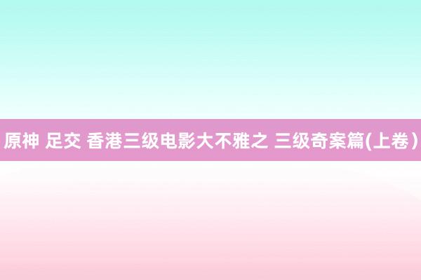 原神 足交 香港三级电影大不雅之 三级奇案篇(上卷）