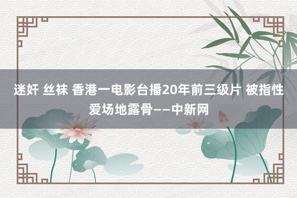 迷奸 丝袜 香港一电影台播20年前三级片 被指性爱场地露骨——中新网