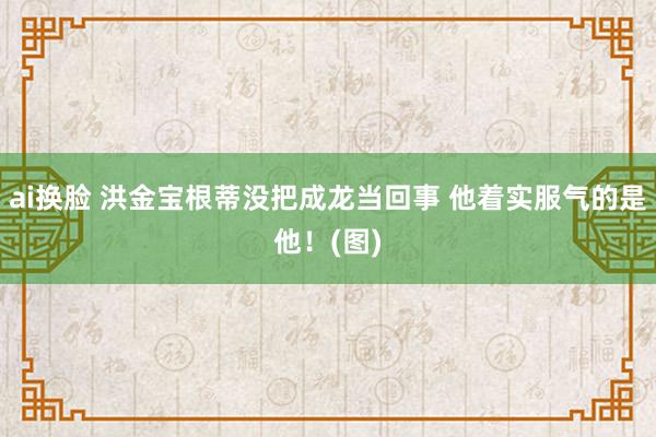 ai换脸 洪金宝根蒂没把成龙当回事 他着实服气的是他！(图)