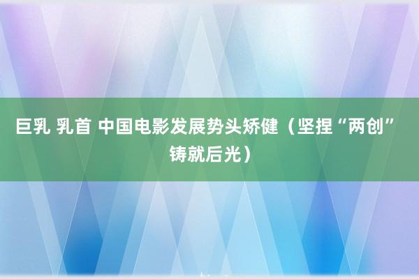 巨乳 乳首 中国电影发展势头矫健（坚捏“两创” 铸就后光）