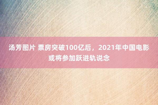 汤芳图片 票房突破100亿后，2021年中国电影或将参加跃进轨说念