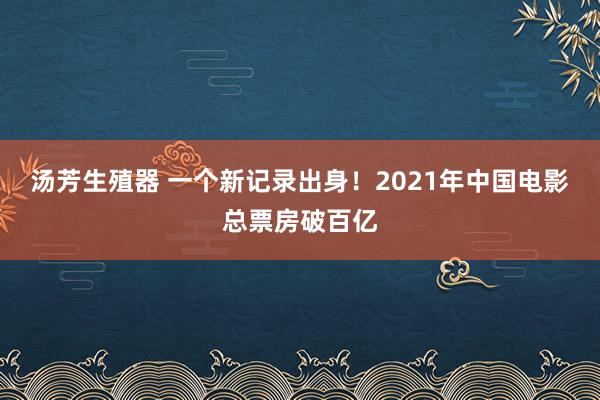 汤芳生殖器 一个新记录出身！2021年中国电影总票房破百亿