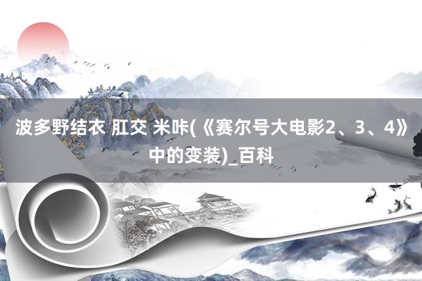 波多野结衣 肛交 米咔(《赛尔号大电影2、3、4》中的变装)_百科