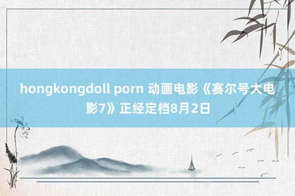 hongkongdoll porn 动画电影《赛尔号大电影7》正经定档8月2日