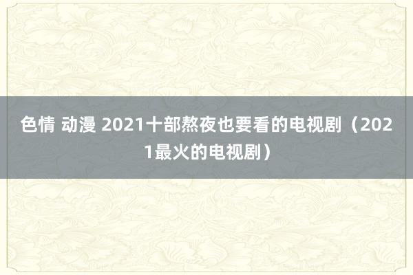 色情 动漫 2021十部熬夜也要看的电视剧（2021最火的电视剧）