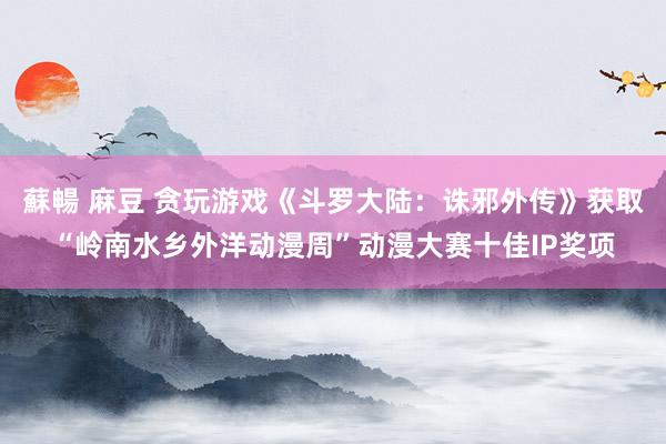 蘇暢 麻豆 贪玩游戏《斗罗大陆：诛邪外传》获取“岭南水乡外洋动漫周”动漫大赛十佳IP奖项