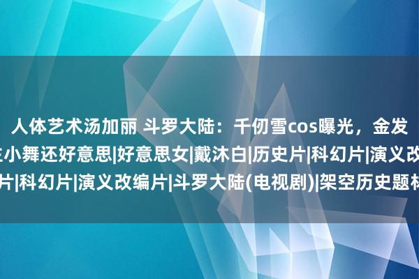 人体艺术汤加丽 斗罗大陆：千仞雪cos曝光，金发长裙配大白腿，比女主小舞还好意思|好意思女|戴沐白|历史片|科幻片|演义改编片|斗罗大陆(电视剧)|架空历史题材电视剧