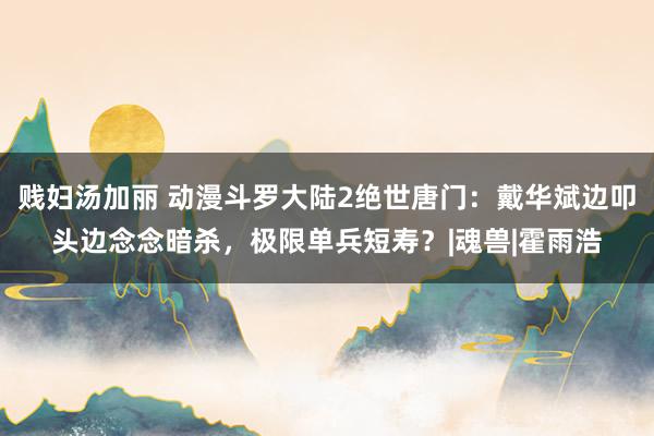 贱妇汤加丽 动漫斗罗大陆2绝世唐门：戴华斌边叩头边念念暗杀，极限单兵短寿？|魂兽|霍雨浩