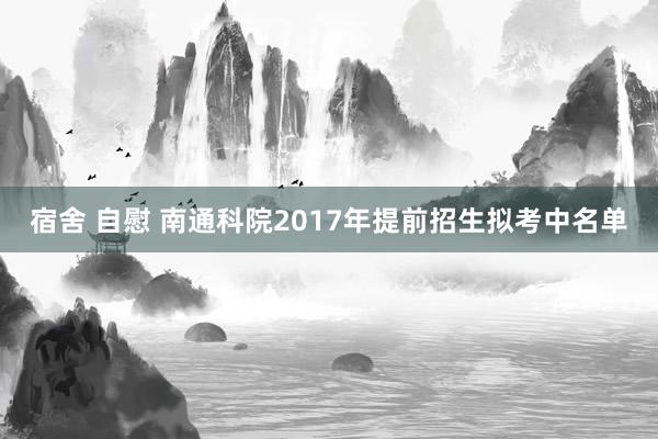 宿舍 自慰 南通科院2017年提前招生拟考中名单