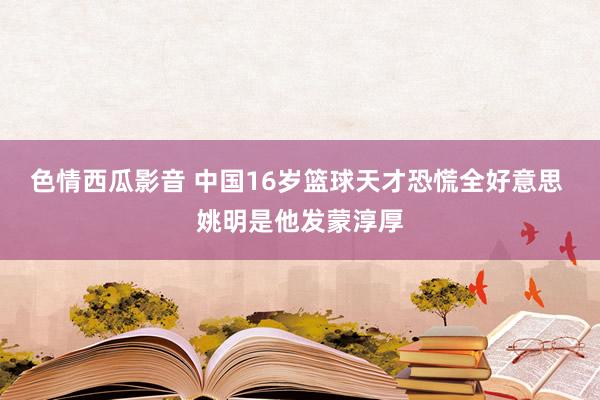 色情西瓜影音 中国16岁篮球天才恐慌全好意思 姚明是他发蒙淳厚