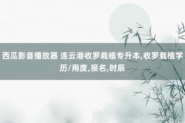 西瓜影音播放器 连云港收罗栽植专升本，收罗栽植学历/用度，报名，时辰