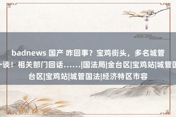 badnews 国产 咋回事？宝鸡街头，多名城管竟与摊贩扭打在一谈！相关部门回话……|国法局|金台区|宝鸡站|城管国法|经济特区市容