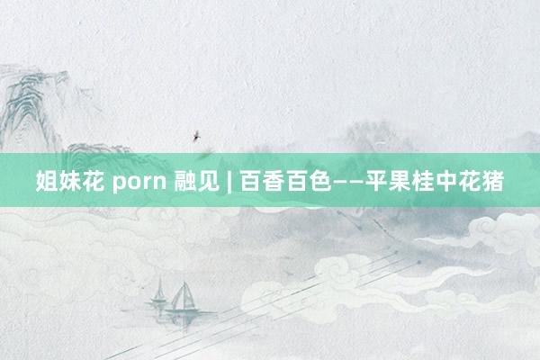 姐妹花 porn 融见 | 百香百色——平果桂中花猪