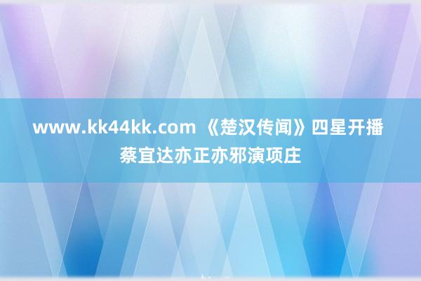 www.kk44kk.com 《楚汉传闻》四星开播 蔡宜达亦正亦邪演项庄