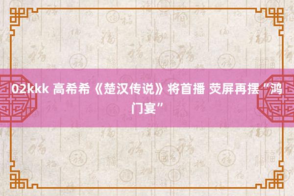 02kkk 高希希《楚汉传说》将首播 荧屏再摆“鸿门宴”