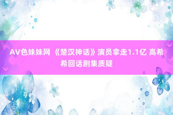 AV色妹妹网 《楚汉神话》演员拿走1.1亿 高希希回话剧集质疑